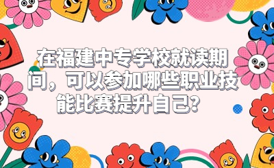 在福建中專學校就讀期間，可以參加哪些職業技能比賽提升自己？