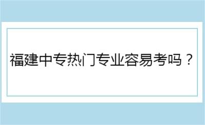 福建中專熱門專業(yè)容易考嗎？