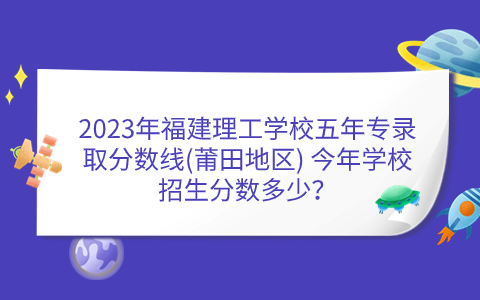 2023年福建理工學(xué)校五年專錄取分?jǐn)?shù)線(莆田地區(qū)) 今年學(xué)校招生分?jǐn)?shù)