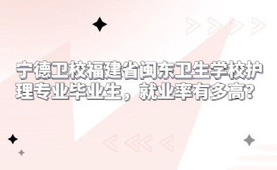 寧德衛(wèi)校福建省閩東衛(wèi)生學校護理專業(yè)畢業(yè)生，就業(yè)率有多高？