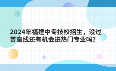 2024年福建中專技校招生，沒過普高線還有機會進熱門專業嗎？