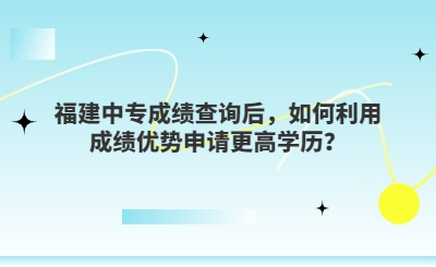 福建中專成績(jī)查詢后，如何利用成績(jī)優(yōu)勢(shì)申請(qǐng)更高學(xué)歷？