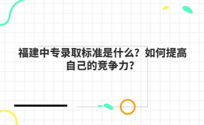 福建中專錄取標(biāo)準(zhǔn)是什么？如何提高自己的競(jìng)爭(zhēng)力？
