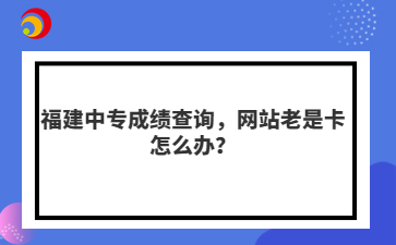 福建中專成績(jī)查詢，網(wǎng)站老是卡怎么辦？