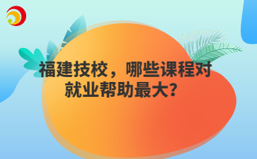 福建技校，哪些課程對就業幫助最大？